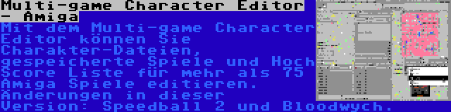 Multi-game Character Editor - Amiga | Mit dem Multi-game Character Editor können Sie Charakter-Dateien, gespeicherte Spiele und Hoch Score Liste für mehr als 75 Amiga Spiele editieren. Änderungen in dieser Version: Speedball 2 und Bloodwych.