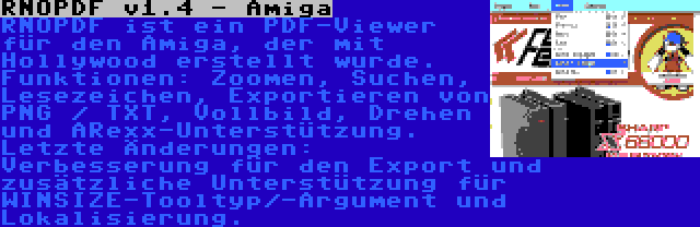 RNOPDF v1.4 - Amiga | RNOPDF ist ein PDF-Viewer für den Amiga, der mit Hollywood erstellt wurde. Funktionen: Zoomen, Suchen, Lesezeichen, Exportieren von PNG / TXT, Vollbild, Drehen und ARexx-Unterstützung. Letzte Änderungen: Verbesserung für den Export und zusätzliche Unterstützung für WINSIZE-Tooltyp/-Argument und Lokalisierung.