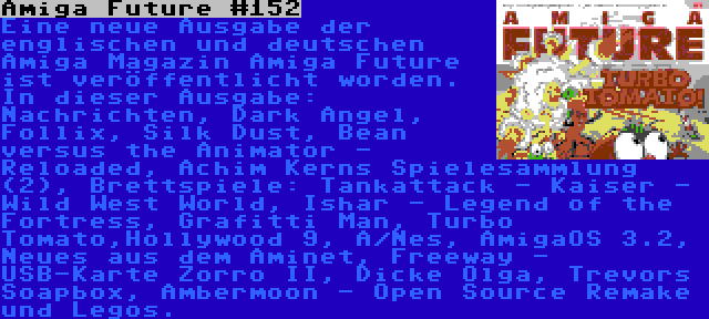 Amiga Future #152 | Eine neue Ausgabe der englischen und deutschen Amiga Magazin Amiga Future ist veröffentlicht worden. In dieser Ausgabe: Nachrichten, Dark Angel, Follix, Silk Dust, Bean versus the Animator - Reloaded, Achim Kerns Spielesammlung (2), Brettspiele: Tankattack - Kaiser - Wild West World, Ishar - Legend of the Fortress, Grafitti Man, Turbo Tomato,Hollywood 9, A/Nes, AmigaOS 3.2, Neues aus dem Aminet, Freeway - USB-Karte Zorro II, Dicke Olga, Trevors Soapbox, Ambermoon - Open Source Remake und Legos.
