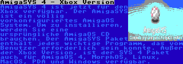 AmigaSYS 4 - Xbox Version | AmigaSYS 4 ist jetzt für den Xbox verfügbar. Der AmigaSYS ist ein völlig vorkonfiguriertes AmigaOS System. Um zu installieren, werden Sie eine ursprüngliche AmigaOS CD brauchen. Der AmigaSYS Paket enthält jedes wichtige Programm, das vom Benutzer erforderlich sein konnte. Außer der Xbox Version, ist der SYS 4 Paket auch für AmigaOS 4, MorphOS, Linux, MacOS, PDA und Windows verfügbar.