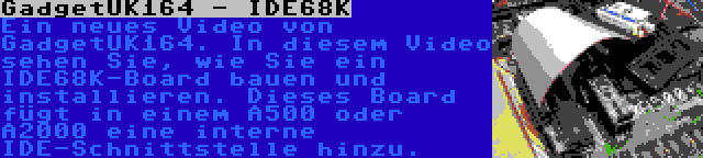 GadgetUK164 - IDE68K | Ein neues Video von GadgetUK164. In diesem Video sehen Sie, wie Sie ein IDE68K-Board bauen und installieren. Dieses Board fügt in einem A500 oder A2000 eine interne IDE-Schnittstelle hinzu.