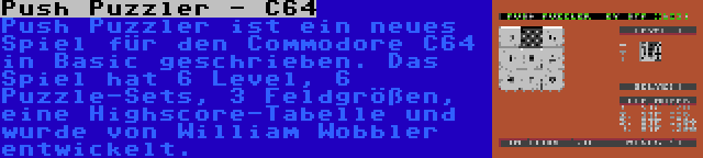 Push Puzzler - C64 | Push Puzzler ist ein neues Spiel für den Commodore C64 in Basic geschrieben. Das Spiel hat 6 Level, 6 Puzzle-Sets, 3 Feldgrößen, eine Highscore-Tabelle und wurde von William Wobbler entwickelt.
