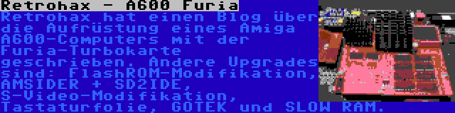 Retrohax - A600 Furia | Retrohax hat einen Blog über die Aufrüstung eines Amiga A600-Computers mit der Furia-Turbokarte geschrieben. Andere Upgrades sind: FlashROM-Modifikation, AMSIDER + SD2IDE, S-Video-Modifikation, Tastaturfolie, GOTEK und SLOW RAM.