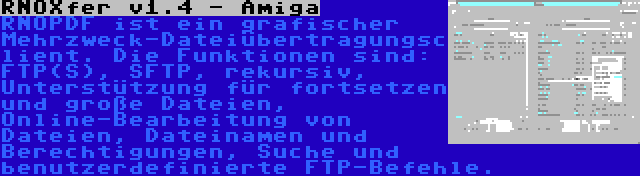 RNOXfer v1.4 - Amiga | RNOPDF ist ein grafischer Mehrzweck-Dateiübertragungsclient. Die Funktionen sind: FTP(S), SFTP, rekursiv, Unterstützung für fortsetzen und große Dateien, Online-Bearbeitung von Dateien, Dateinamen und Berechtigungen, Suche und benutzerdefinierte FTP-Befehle.