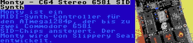 Monty - C64 Stereo 6581 SID Synth | Monty ist ein MIDI-Synth-Controller für den ATmega1284p, der bis zu zwei Commodore 6581 SID-Chips ansteuert. Der Monty wird von Slippery Seal entwickelt.