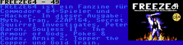 FREEZE64 - 49 | FREEZE64 ist ein Fanzine für Commodore 64-Spieler und -Hacker. In dieser Ausgabe: Myth, Tran, ZZAP!64, Secret Squirrel Investigates, Peter Baron, Souless II - The Armour of Gods, Pokes & Codes, Arnie 2, Topper the Copper und Gold Train.