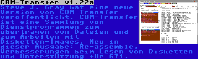 CBM-Transfer v1.22a | Steve J. Gray hat eine neue Version von CBM-Transfer veröffentlicht. CBM-Transfer ist eine Sammlung von Dienstprogrammen zum Übertragen von Dateien und zum Arbeiten mit Disketten-Images. Neu in dieser Ausgabe: Re-assemble, Verbesserungen beim Lesen von Disketten und Unterstützung für G71.