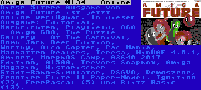 Amiga Future #134 - Online | Diese ältere Ausgabe von Amiga Future ist jetzt online verfügbar. In dieser Ausgabe: Editorial, Nachrichten, Playfield, AGA - Amiga 600, The Puzzle Gallery - At The Carnival, Bomb Jack Beer Edition, Worthy, Alco-Copter, Pac Mania, Manhatten Dealers, Teresa, WinUAE 4.0.1, Aminet, MorphOS Camp, A3640 2017 Edition, A1500, Trevors Soapbox, Amiga Magazin, Historischer Stadt-Bahn-Simulator, DSGVO, Demoszene, Frontier Elite II Paper-Model. Ignition (2), FreePascal (5) und Blitz Basic (13).