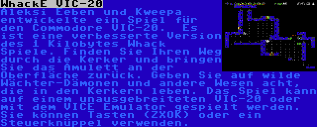 WhackE VIC-20 | Aleksi Eeben und Kweepa entwickelte ein Spiel für den Commodore VIC-20.  Es ist eine verbesserte Version des 1 Kilobytes Whack Spiele. Finden Sie Ihren Weg durch die Kerker und bringen Sie das Amulett an der Oberfläche zurück. Geben Sie auf wilde Wächter-Dämonen und andere Wesen acht, die in den Kerkern leben. Das Spiel kann auf einem unausgebreiteten VIC-20 oder mit dem VICE Emulator gespielt werden. Sie können Tasten (ZXOK) oder ein Steuerknüppel verwenden.