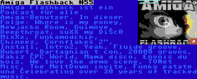 Amiga Flashback #55 | Amiga Flashback ist ein Podcast für alle Amiga-Benutzer. In dieser Folge: Where is my poney, Newjacko Room, Guimove, Deepthroat, suXX my DiSc0 MixXx, Funkamodchip, Chineez, Cornflakes 2, Install, Intro2, Yeah, Fluide groove, Hubert, Dartagnian t con, 20000 gravos, Rakiz CPC World, Mama disco, Envois du bois, We love the demo scene, TVNet Misc, The MeltDown invite, Funky patate und Celebrating over 30 years of tracked music.