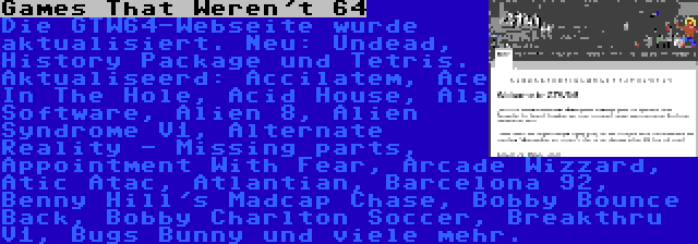 Games That Weren't 64 | Die GTW64-Webseite wurde aktualisiert. Neu: Undead, History Package und Tetris. Aktualiseerd: Accilatem, Ace In The Hole, Acid House, Ala Software, Alien 8, Alien Syndrome V1, Alternate Reality - Missing parts, Appointment With Fear, Arcade Wizzard, Atic Atac, Atlantian, Barcelona 92, Benny Hill's Madcap Chase, Bobby Bounce Back, Bobby Charlton Soccer, Breakthru V1, Bugs Bunny und viele mehr.