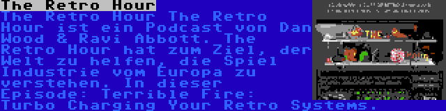 The Retro Hour | The Retro Hour The Retro Hour ist ein Podcast von Dan Wood & Ravi Abbott. The Retro Hour hat zum Ziel, der Welt zu helfen, die Spiel Industrie vom Europa zu verstehen. In dieser Episode: Terrible Fire: Turbo Charging Your Retro Systems.