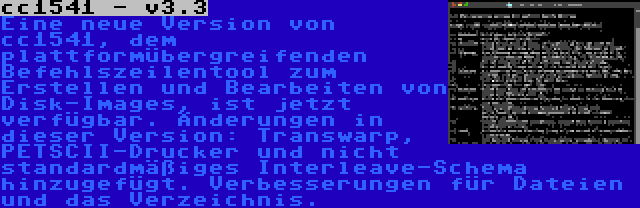 cc1541 - v3.3 | Eine neue Version von cc1541, dem plattformübergreifenden Befehlszeilentool zum Erstellen und Bearbeiten von Disk-Images, ist jetzt verfügbar. Änderungen in dieser Version: Transwarp, PETSCII-Drucker und nicht standardmäßiges Interleave-Schema hinzugefügt. Verbesserungen für Dateien und das Verzeichnis.