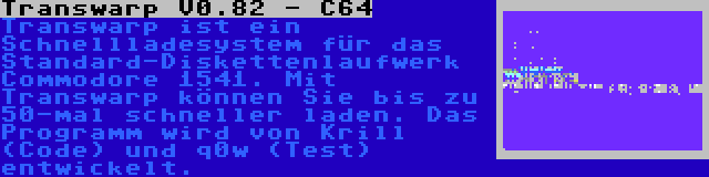 Transwarp V0.82 - C64 | Transwarp ist ein Schnellladesystem für das Standard-Diskettenlaufwerk Commodore 1541. Mit Transwarp können Sie bis zu 50-mal schneller laden. Das Programm wird von Krill (Code) und q0w (Test) entwickelt.