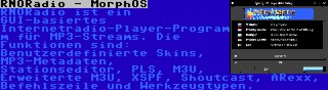 RNORadio - MorphOS | RNORadio ist ein GUI-basiertes Internetradio-Player-Programm für MP3-Streams. Die Funktionen sind: Benutzerdefinierte Skins, MP3-Metadaten, Stationseditor, PLS, M3U, Erweiterte M3U, XSPF, Shoutcast, ARexx, Befehlszeile und Werkzeugtypen.