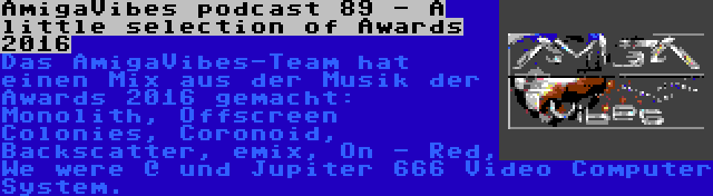 AmigaVibes podcast 89 - A little selection of Awards 2016 | Das AmigaVibes-Team hat einen Mix aus der Musik der Awards 2016 gemacht: Monolith, Offscreen Colonies, Coronoid, Backscatter, emix, On - Red, We were @ und Jupiter 666 Video Computer System.