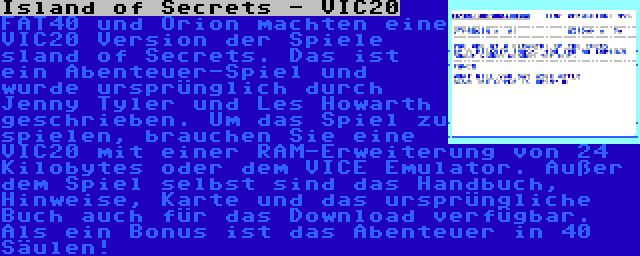 Island of Secrets - VIC20 | FAT40 und Orion machten eine VIC20 Version der Spiele sland of Secrets. Das ist ein Abenteuer-Spiel und wurde ursprünglich durch Jenny Tyler und Les Howarth geschrieben. Um das Spiel zu spielen, brauchen Sie eine VIC20 mit einer RAM-Erweiterung von 24 Kilobytes oder dem VICE Emulator. Außer dem Spiel selbst sind das Handbuch, Hinweise, Karte und das ursprüngliche Buch auch für das Download verfügbar. Als ein Bonus ist das Abenteuer in 40 Säulen!