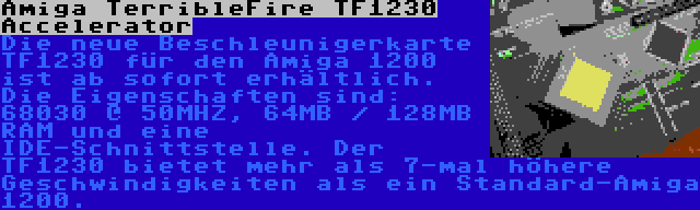 Amiga TerribleFire TF1230 Accelerator | Die neue Beschleunigerkarte TF1230 für den Amiga 1200 ist ab sofort erhältlich. Die Eigenschaften sind: 68030 @ 50MHZ, 64MB / 128MB RAM und eine IDE-Schnittstelle. Der TF1230 bietet mehr als 7-mal höhere Geschwindigkeiten als ein Standard-Amiga 1200.