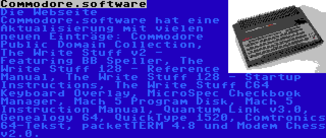 Commodore.software | Die Webseite Commodore.software hat eine Aktualisierung mit vielen neuen Einträge: Commodore Public Domain Collection, The Write Stuff v2 - Featuring BB Speller, The Write Stuff 128 - Reference Manual, The Write Stuff 128 - Startup Instructions, The Write Stuff C64 Keyboard Overlay, MicroSpec Checkbook Manager, Mach 5 Program Disk, Mach 5 Instruction Manual, Quantum Link v3.0, Genealogy 64, QuickType 1520, Comtronics 64-Tekst, packetTERM 4.8 und Modem Chess v2.0.