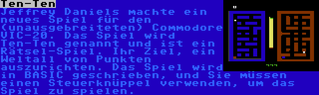 Ten-Ten | Jeffrey Daniels machte ein neues Spiel für den (unausgebreiteten) Commodore VIC-20. Das Spiel wird Ten-Ten genannt und ist ein Rätsel-Spiel. Ihr Ziel, ein Weltall von Punkten auszurichten. Das Spiel wird in BASIC geschrieben, und Sie müssen einen Steuerknüppel verwenden, um das Spiel zu spielen.