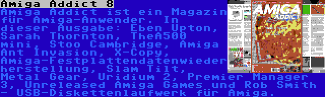 Amiga Addict 8 | Amiga Addict ist ein Magazin für Amiga-Anwender. In dieser Ausgabe: Eben Upton, Sarah Thornton, TheA500 mini, Stoo Cambridge, Amiga Ant Invasion, X-Copy, Amiga-Festplattendatenwiederherstellung, Slam Tilt, Metal Gear, Uridium 2, Premier Manager 3, Unreleased Amiga Games und Rob Smith - USB-Diskettenlaufwerk für Amiga.