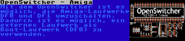 OpenSwitcher - Amiga | Mit dem OpenSwitcher ist es möglich, die Amiga-Laufwerke DF0 und DF1 umzuschalten. Dadurch ist es möglich, ein externes Laufwerk als Boot-Laufwerk (DF0) zu verwenden.