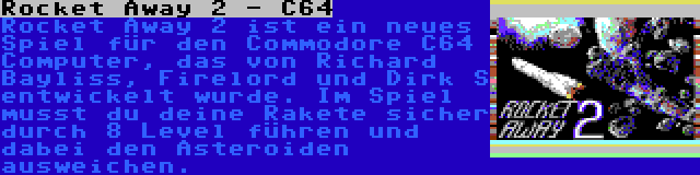 Rocket Away 2 - C64 | Rocket Away 2 ist ein neues Spiel für den Commodore C64 Computer, das von Richard Bayliss, Firelord und Dirk S entwickelt wurde. Im Spiel musst du deine Rakete sicher durch 8 Level führen und dabei den Asteroiden ausweichen.