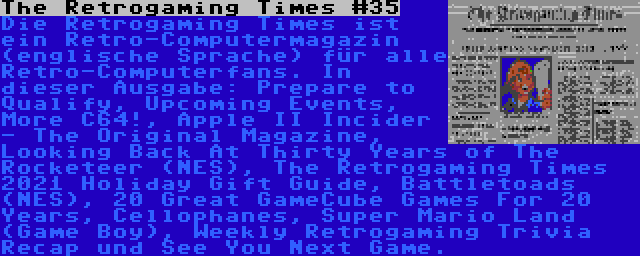 The Retrogaming Times #35 | Die Retrogaming Times ist ein Retro-Computermagazin (englische Sprache) für alle Retro-Computerfans. In dieser Ausgabe: Prepare to Qualify, Upcoming Events, More C64!, Apple II Incider - The Original Magazine, Looking Back At Thirty Years of The Rocketeer (NES), The Retrogaming Times 2021 Holiday Gift Guide, Battletoads (NES), 20 Great GameCube Games For 20 Years, Cellophanes, Super Mario Land (Game Boy), Weekly Retrogaming Trivia Recap und See You Next Game.