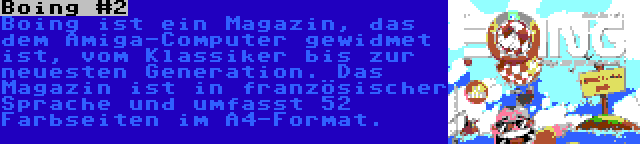 Boing #2 | Boing ist ein Magazin, das dem Amiga-Computer gewidmet ist, vom Klassiker bis zur neuesten Generation. Das Magazin ist in französischer Sprache und umfasst 52 Farbseiten im A4-Format.