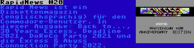 RapidNews #20 | Rapid News ist ein Diskettenmagazin (englischsprachig) für den Commodore-Benutzer. In dieser Ausgabe: Back to..., 30 Years Excess, Deadline 2021, DoReCo Party 2021 und die Excess & Abyss Connection Party 2022.