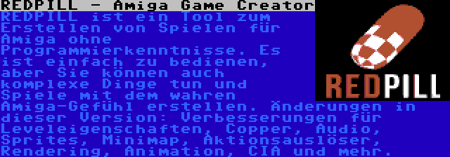 REDPILL - Amiga Game Creator | REDPILL ist ein Tool zum Erstellen von Spielen für Amiga ohne Programmierkenntnisse. Es ist einfach zu bedienen, aber Sie können auch komplexe Dinge tun und Spiele mit dem wahren Amiga-Gefühl erstellen. Änderungen in dieser Version: Verbesserungen für Leveleigenschaften, Copper, Audio, Sprites, Minimap, Aktionsauslöser, Rendering, Animation, CIA und mehr.