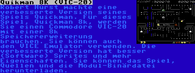 Quikman 8K (VIC-20) | Robert Hurst machte eine verbesserte Version seines Spiels Quickman. Für dieses Spiel, Quickman 8k, werden Sie einen Commodore VIC-20 mit einer 8k Speichererweiterung brauchen. Sie können auch den VICE Emulator verwenden. Die verbesserte Version hat besser (Software) Sprites und mehr Eigenschaften. Sie können das Spiel, Quellen und die Modul-Binärdatei herunterladen.