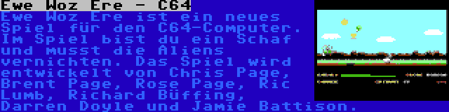 Ewe Woz Ere - C64 | Ewe Woz Ere ist ein neues Spiel für den C64-Computer. Im Spiel bist du ein Schaf und musst die Aliens vernichten. Das Spiel wird entwickelt von Chris Page, Brent Page, Rose Page, Ric Lumb, Richard Büffing, Darren Doyle und Jamie Battison.