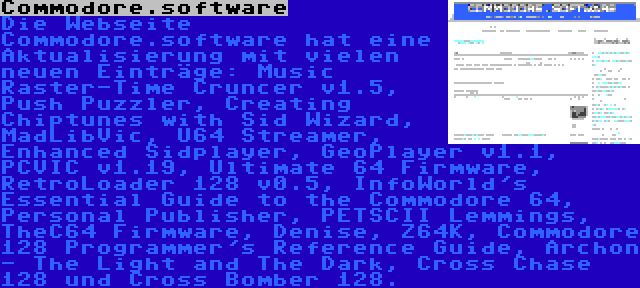 Commodore.software | Die Webseite Commodore.software hat eine Aktualisierung mit vielen neuen Einträge: Music Raster-Time Cruncer v1.5, Push Puzzler, Creating Chiptunes with Sid Wizard, MadLibVic, U64 Streamer, Enhanced Sidplayer, GeoPlayer v1.1, PCVIC v1.19, Ultimate 64 Firmware, RetroLoader 128 v0.5, InfoWorld's Essential Guide to the Commodore 64, Personal Publisher, PETSCII Lemmings, TheC64 Firmware, Denise, Z64K, Commodore 128 Programmer's Reference Guide, Archon - The Light and The Dark, Cross Chase 128 und Cross Bomber 128.