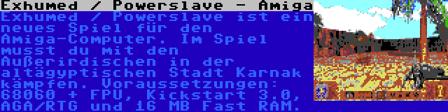 Exhumed / Powerslave - Amiga | Exhumed / Powerslave ist ein neues Spiel für den Amiga-Computer. Im Spiel musst du mit den Außerirdischen in der altägyptischen Stadt Karnak kämpfen. Voraussetzungen: 68060 + FPU, Kickstart 3.0, AGA/RTG und 16 MB Fast RAM.