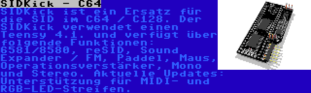 SIDKick - C64 | SIDKick ist ein Ersatz für die SID im C64 / C128. Der SIDKick verwendet einen Teensy 4.1. und verfügt über folgende Funktionen: 6581/8580, reSID, Sound Expander / FM, Paddel, Maus, Operationsverstärker, Mono und Stereo. Aktuelle Updates: Unterstützung für MIDI- und RGB-LED-Streifen.