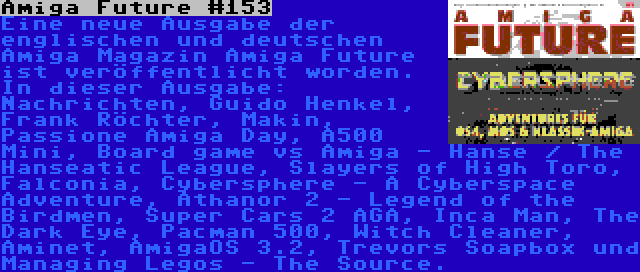 Amiga Future #153 | Eine neue Ausgabe der englischen und deutschen Amiga Magazin Amiga Future ist veröffentlicht worden. In dieser Ausgabe: Nachrichten, Guido Henkel, Frank Röchter, Makin, Passione Amiga Day, A500 Mini, Board game vs Amiga - Hanse / The Hanseatic League, Slayers of High Toro, Falconia, Cybersphere - A Cyberspace Adventure, Athanor 2 - Legend of the Birdmen, Super Cars 2 AGA, Inca Man, The Dark Eye, Pacman 500, Witch Cleaner, Aminet, AmigaOS 3.2, Trevors Soapbox und Managing Legos - The Source.