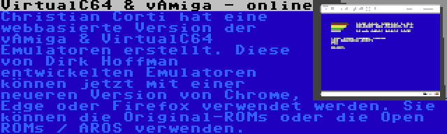 VirtualC64 & vAmiga - online | Christian Corti hat eine webbasierte Version der vAmiga & VirtualC64 Emulatoren erstellt. Diese von Dirk Hoffman entwickelten Emulatoren können jetzt mit einer neueren Version von Chrome, Edge oder Firefox verwendet werden. Sie können die Original-ROMs oder die Open ROMs / AROS verwenden.