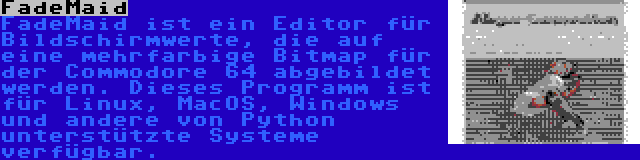 FadeMaid | FadeMaid ist ein Editor für Bildschirmwerte, die auf eine mehrfarbige Bitmap für der Commodore 64 abgebildet werden. Dieses Programm ist für Linux, MacOS, Windows und andere von Python unterstützte Systeme verfügbar.