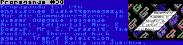 Propaganda #30 | Propaganda ist ein englisches Diskettenmagazin für die Commodore-Szene. In dieser Ausgabe folgende Artikel: Editorial, News & Gossip, Mr. Z, Pirasoft, The Punisher, There and back again, Trap's Refelction, Function 2021 Party und Jukebox.