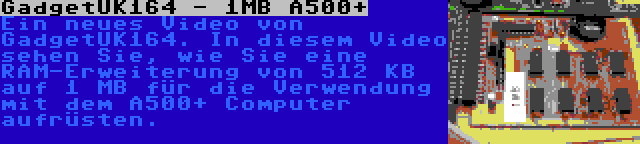 GadgetUK164 - 1MB A500+ | Ein neues Video von GadgetUK164. In diesem Video sehen Sie, wie Sie eine RAM-Erweiterung von 512 KB auf 1 MB für die Verwendung mit dem A500+ Computer aufrüsten.