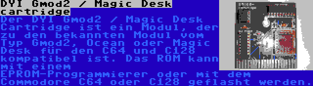 DYI Gmod2 / Magic Desk cartridge | Der DYI Gmod2 / Magic Desk Cartridge ist ein Modul, der zu den bekannten Modul vom Typ Gmod2, Ocean oder Magic Desk für den C64 und C128 kompatibel ist. Das ROM kann mit einem EPROM-Programmierer oder mit dem Commodore C64 oder C128 geflasht werden.