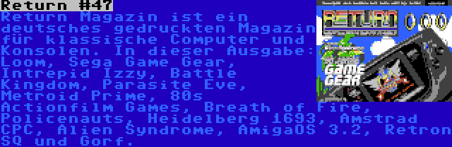 Return #47 | Return Magazin ist ein deutsches gedruckten Magazin für klassische Computer und Konsolen. In dieser Ausgabe: Loom, Sega Game Gear, Intrepid Izzy, Battle Kingdom, Parasite Eve, Metroid Prime, 80s Actionfilm Games, Breath of Fire, Policenauts, Heidelberg 1693, Amstrad CPC, Alien Syndrome, AmigaOS 3.2, Retron SQ und Gorf.