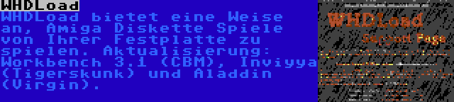 WHDLoad | WHDLoad bietet eine Weise an, Amiga Diskette Spiele von Ihrer Festplatte zu spielen. Aktualisierung: Workbench 3.1 (CBM), Inviyya (Tigerskunk) und Aladdin (Virgin).