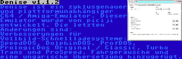 Denise v1.1.2 | Denise ist ein zyklusgenauer und plattformunabhängiger C64 / Amiga-Emulator. Dieser Emulator wurde von piciji entwickelt. Die letzten Änderungen sind: Verbesserungen für Vollbild-Schnellladesysteme: SpeedDOS, DolphinDOS, ProfDOS, PrologicDos Original / Classic, Turbo Trans und ProSpeed. Fahrgeräusche und eine ungarische Übersetzung hinzugefügt.