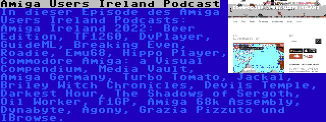 Amiga Users Ireland Podcast | In dieser Episode des Amiga Users Ireland Podcasts: Amiga Ireland 2022: Beer Edition, TF1260, DvPlayer, GuideML, Breaking Even, Roadie, Emu68, Hippo Player, Commodore Amiga: a Visual Compendium, Media Vault, Amiga Germany, Turbo Tomato, Jackal, Briley Witch Chronicles, Devils Temple, Darkest Hour, The Shadows of Sergoth, Oil Worker, F1GP, Amiga 68k Assembly, Dynabyte, Agony, Grazia Pizzuto und IBrowse.