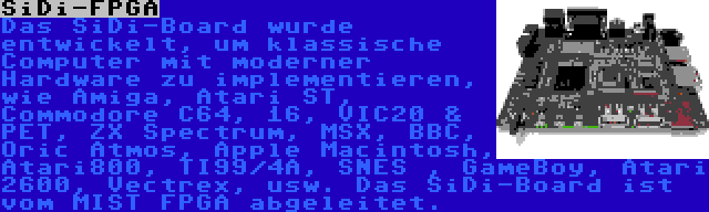 SiDi-FPGA | Das SiDi-Board wurde entwickelt, um klassische Computer mit moderner Hardware zu implementieren, wie Amiga, Atari ST, Commodore C64, 16, VIC20 & PET, ZX Spectrum, MSX, BBC, Oric Atmos, Apple Macintosh, Atari800, TI99/4A, SNES , GameBoy, Atari 2600, Vectrex, usw. Das SiDi-Board ist vom MIST FPGA abgeleitet.