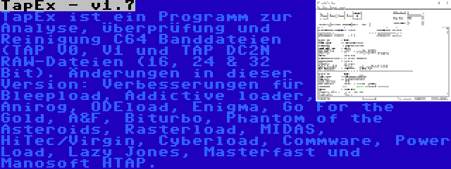 TapEx - v1.7 | TapEx ist ein Programm zur Analyse, Überprüfung und Reinigung C64 Banddateien (TAP V0, V1 und TAP DC2N RAW-Dateien (16, 24 & 32 Bit). Änderungen in dieser Version: Verbesserungen für Bleepload, Addictive loader, Anirog, ODEload, Enigma, Go For the Gold, A&F, Biturbo, Phantom of the Asteroids, Rasterload, MIDAS, HiTec/Virgin, Cyberload, Commware, Power Load, Lazy Jones, Masterfast und Manosoft HTAP.
