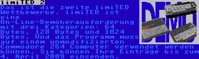 limiTED 2 | Das ist die zweite limiTED Wettbewerbe. limiTED ist eine On-Line-Demoherausforderung mit drei Kategorien: 64 Bytes, 128 Bytes und 1024 Bytes. Und das Programm muss auf einem unmodifizierten Commodore 264 Computer verwendet werden können. Sie können Ihre Einträge bis zum 4. April 2009 einsenden.