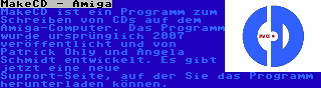 MakeCD - Amiga | MakeCD ist ein Programm zum Schreiben von CDs auf dem Amiga-Computer. Das Programm wurde ursprünglich 2007 veröffentlicht und von Patrick Ohly und Angela Schmidt entwickelt. Es gibt jetzt eine neue Support-Seite, auf der Sie das Programm herunterladen können.